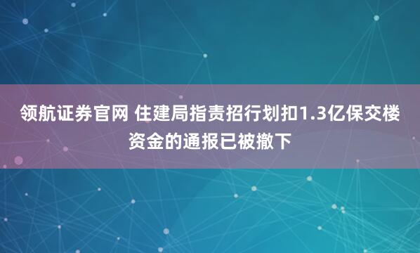 领航证券官网 住建局指责招行划扣1.3亿保交楼资金的通报已被撤下