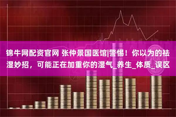 锦牛网配资官网 张仲景国医馆|警惕！你以为的祛湿妙招，可能正在加重你的湿气_养生_体质_误区