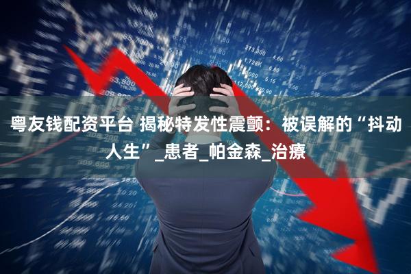 粤友钱配资平台 揭秘特发性震颤：被误解的“抖动人生”_患者_帕金森_治療