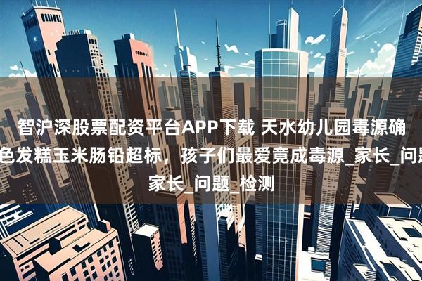 智沪深股票配资平台APP下载 天水幼儿园毒源确认，三色发糕玉米肠铅超标，孩子们最爱竟成毒源_家长_问题_检测