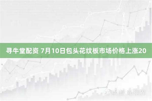 寻牛堂配资 7月10日包头花纹板市场价格上涨20
