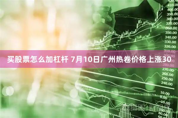 买股票怎么加杠杆 7月10日广州热卷价格上涨30