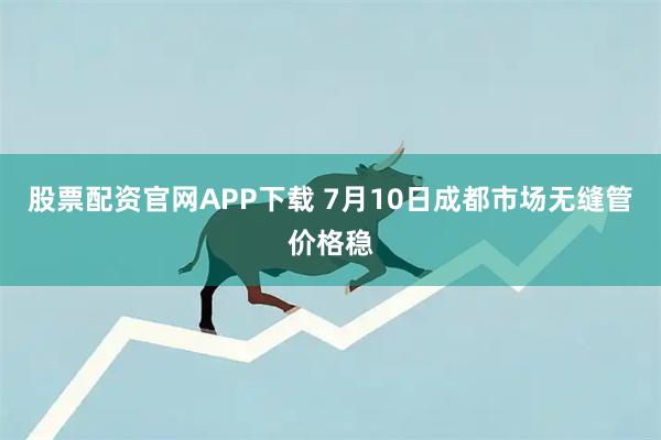 股票配资官网APP下载 7月10日成都市场无缝管价格稳