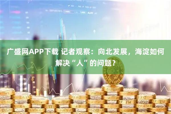 广盛网APP下载 记者观察：向北发展，海淀如何解决“人”的问题？