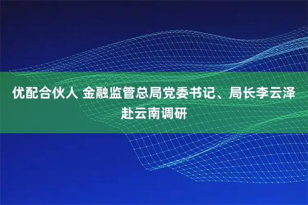优配合伙人 金融监管总局党委书记、局长李云泽赴云南调研