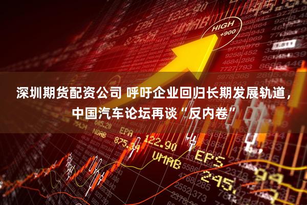 深圳期货配资公司 呼吁企业回归长期发展轨道，中国汽车论坛再谈“反内卷”