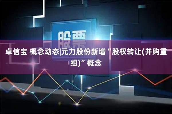 卓信宝 概念动态|元力股份新增“股权转让(并购重组)”概念