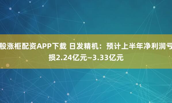 股涨柜配资APP下载 日发精机：预计上半年净利润亏损2.24亿元—3.33亿元