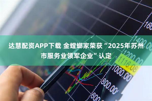 达慧配资APP下载 金螳螂家荣获“2025年苏州市服务业领军企业”认定