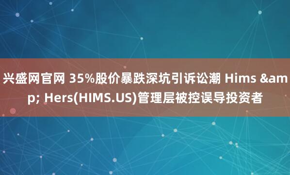 兴盛网官网 35%股价暴跌深坑引诉讼潮 Hims & Hers(HIMS.US)管理层被控误导投资者