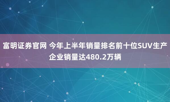 富明证券官网 今年上半年销量排名前十位SUV生产企业销量达480.2万辆