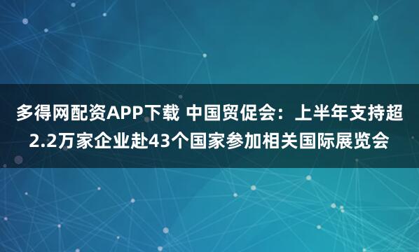 多得网配资APP下载 中国贸促会：上半年支持超2.2万家企业赴43个国家参加相关国际展览会