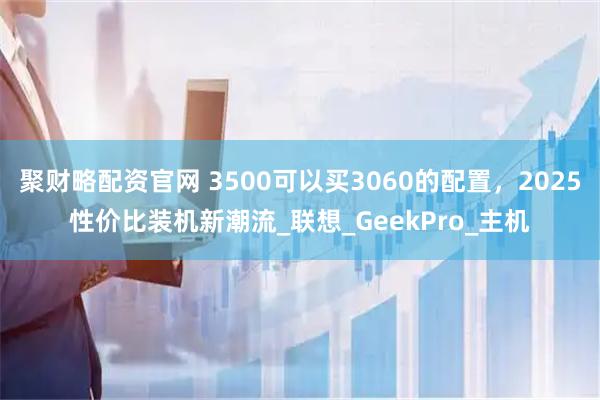 聚财略配资官网 3500可以买3060的配置，2025性价比装机新潮流_联想_GeekPro_主机