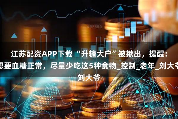 江苏配资APP下载 “升糖大户”被揪出，提醒：想要血糖正常，尽量少吃这5种食物_控制_老年_刘大爷