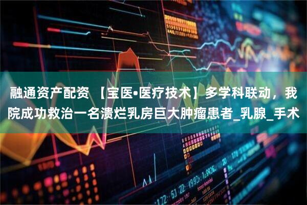 融通资产配资 【宝医•医疗技术】多学科联动，我院成功救治一名溃烂乳房巨大肿瘤患者_乳腺_手术
