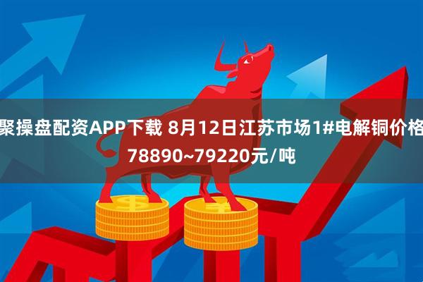 聚操盘配资APP下载 8月12日江苏市场1#电解铜价格78890~79220元/吨
