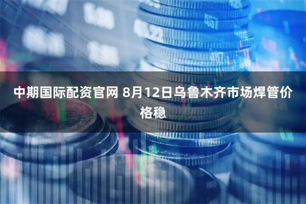 中期国际配资官网 8月12日乌鲁木齐市场焊管价格稳