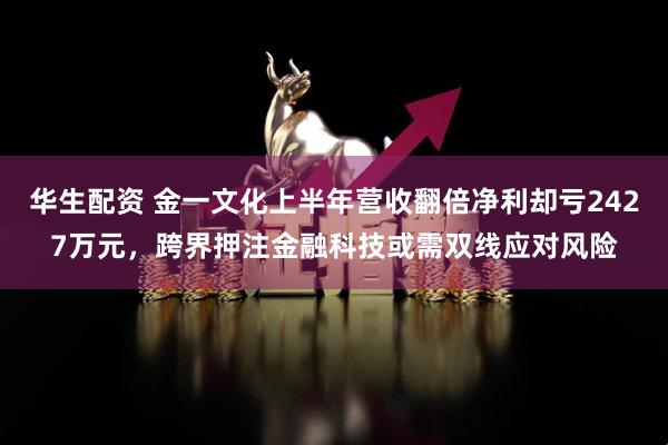 华生配资 金一文化上半年营收翻倍净利却亏2427万元，跨界押注金融科技或需双线应对风险