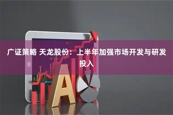 广证策略 天龙股份:上半年加强市场开发与研发投入
