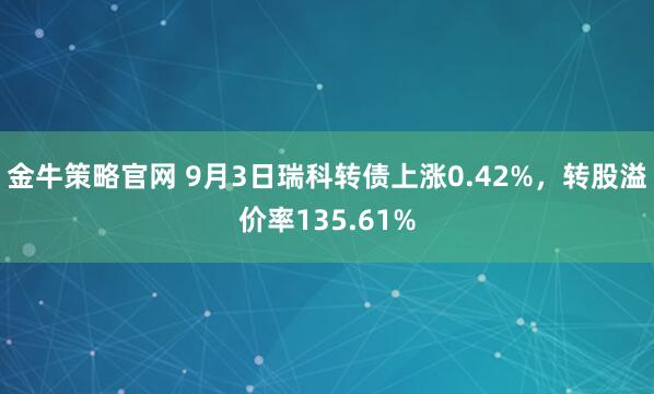 金牛策略官网 9月3日瑞科转债上涨0.42%，转股溢价率135.61%