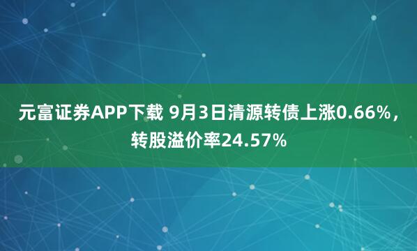 元富证券APP下载 9月3日清源转债上涨0.66%,转股溢价率24.57%