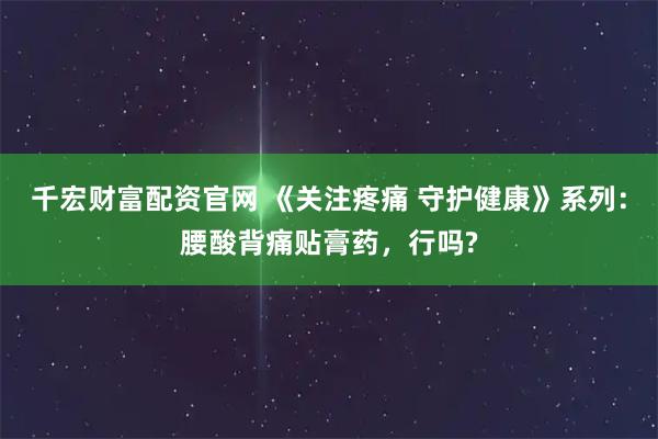 千宏财富配资官网 《关注疼痛 守护健康》系列：腰酸背痛贴膏药，行吗?