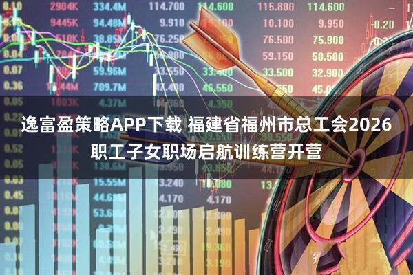 逸富盈策略APP下载 福建省福州市总工会2026职工子女职场启航训练营开营